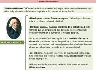 4. El liberalismo económico
• El LIBERALISMO ECONÓMICO es la doctrina económica que se impuso con la revolución
industrial y el ascenso del sistema capitalista. Su creador es Adam Smith.
PRINCIPIOS BÁSICOS
-El trabajo es la única fuente de riqueza. Y el trabajo colectivo
añade un plus al trabajo individual.
-El interés personal favorece el interés de la colectividad. Esto
significa que un empresario que busca su interés individual,
contribuye también a aumentar la riqueza del país.
-La actividad económica se regula por la ley de la oferta y la
demanda, que afecta tanto a los productos (si un bien es escaso,
su precio aumentará; y viceversa) como a los salarios (si la mano
de obra es abundante, los salarios tenderán a bajar).
-Los gobiernos no deben intervenir en la actividad económica.
Esta idea llevó a la fórmula “laissez faire, laissez passer” (“dejar
hacer, dejar pasar”.
-El intercambio de productos debe ser libre entre los estados
(librecambismo).
 