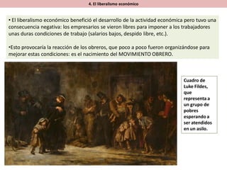 4. El liberalismo económico
• El liberalismo económico benefició el desarrollo de la actividad económica pero tuvo una
consecuencia negativa: los empresarios se vieron libres para imponer a los trabajadores
unas duras condiciones de trabajo (salarios bajos, despido libre, etc.).
•Esto provocaría la reacción de los obreros, que poco a poco fueron organizándose para
mejorar estas condiciones: es el nacimiento del MOVIMIENTO OBRERO.
Cuadro de
Luke Fildes,
que
representa a
un grupo de
pobres
esperando a
ser atendidos
en un asilo.
 