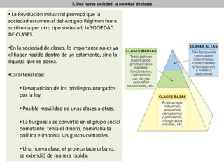 5. Una nueva sociedad: la sociedad de clases
• La Revolución industrial provocó que la
sociedad estamental del Antiguo Régimen fuera
sustituida por otro tipo sociedad, la SOCIEDAD
DE CLASES.
•En la sociedad de clases, lo importante no es ya
el haber nacido dentro de un estamento, sino la
riqueza que se posea.
•Características:
• Desaparición de los privilegios otorgados
por la ley.
• Posible movilidad de unas clases a otras.
• La burguesía se convirtió en el grupo social
dominante: tenía el dinero, dominaba la
política e imponía sus gustos culturales.
• Una nueva clase, el proletariado urbano,
se extendió de manera rápida.
 