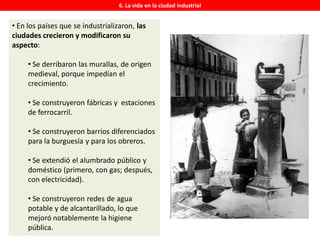 6. La vida en la ciudad industrial
• En los países que se industrializaron, las
ciudades crecieron y modificaron su
aspecto:
• Se derribaron las murallas, de origen
medieval, porque impedían el
crecimiento.
• Se construyeron fábricas y estaciones
de ferrocarril.
• Se construyeron barrios diferenciados
para la burguesía y para los obreros.
• Se extendió el alumbrado público y
doméstico (primero, con gas; después,
con electricidad).
• Se construyeron redes de agua
potable y de alcantarillado, lo que
mejoró notablemente la higiene
pública.
 