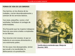 6. La vida en la ciudad industrial
FORMA DE VIDA DE LOS OBREROS
•Sus barrios, en las afueras de las
ciudades, crecían desordenadamente y
carecían de los servicios básicos.
•Las casas, pequeñas, sucias y mal
ventiladas, facilitaban el contagio de
enfermedades.
•Era frecuente que las mujeres trabajaran
fuera de casa como criadas o empleadas
en las fábricas.
•Sus recursos eran escasos, lo que se
traducía en una escasa alimentación y
una vestimenta pobre.
•En los casos más desesperados, tenían
que acudir a la mendicidad, la
delincuencia o la prostitución.
Familia obrera comiendo sopa. Dibujo de
Daumier, 1853.
 