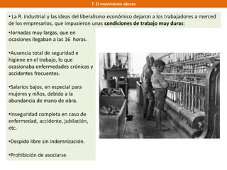 7. El movimiento obrero
• La R. industrial y las ideas del liberalismo económico dejaron a los trabajadores a merced
de los empresarios, que impusieron unas condiciones de trabajo muy duras:
•Jornadas muy largas, que en
ocasiones llegaban a las 16 horas.
•Ausencia total de seguridad e
higiene en el trabajo, lo que
ocasionaba enfermedades crónicas y
accidentes frecuentes.
•Salarios bajos, en especial para
mujeres y niños, debido a la
abundancia de mano de obra.
•Inseguridad completa en caso de
enfermedad, accidente, jubilación,
etc.
•Despido libre sin indemnización.
•Prohibición de asociarse.
 