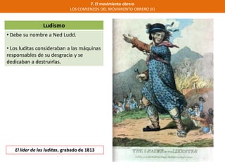 Ludismo
• Debe su nombre a Ned Ludd.
• Los luditas consideraban a las máquinas
responsables de su desgracia y se
dedicaban a destruirlas.
7. El movimiento obrero
LOS COMIENZOS DEL MOVIMIENTO OBRERO (II)
El líder de los luditas, grabado de 1813
 