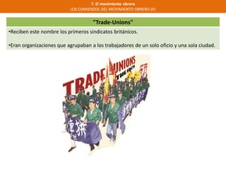 "Trade-Unions"
•Reciben este nombre los primeros sindicatos británicos.
•Eran organizaciones que agrupaban a los trabajadores de un solo oficio y una sola ciudad.
7. El movimiento obrero
LOS COMIENZOS DEL MOVIMIENTO OBRERO (II)
 