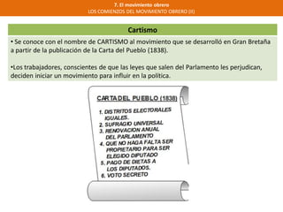 Cartismo
• Se conoce con el nombre de CARTISMO al movimiento que se desarrolló en Gran Bretaña
a partir de la publicación de la Carta del Pueblo (1838).
•Los trabajadores, conscientes de que las leyes que salen del Parlamento les perjudican,
deciden iniciar un movimiento para influir en la política.
7. El movimiento obrero
LOS COMIENZOS DEL MOVIMIENTO OBRERO (II)
 