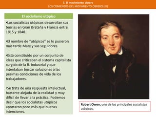 7. El movimiento obrero
LOS COMIENZOS DEL MOVIMIENTO OBRERO (III)
El socialismo utópico
•Los socialistas utópicos desarrollan sus
teorías en Gran Bretaña y Francia entre
1815 y 1848.
•El nombre de “utópicos” se lo pusieron
más tarde Marx y sus seguidores.
•Está constituido por un conjunto de
ideas que criticaban el sistema capitalista
surgido de la R. Industrial y que
intentaban buscar soluciones a las
pésimas condiciones de vida de los
trabajadores.
•Se trata de una respuesta intelectual,
bastante alejada de la realidad y muy
difícil de llevar a la práctica. Podemos
decir que los socialistas utópicos
aportaron poco más que buenas
intenciones.
Robert Owen, uno de los principales socialistas
utópicos.
 