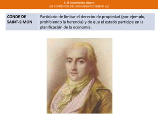 7. El movimiento obrero
LOS COMIENZOS DEL MOVIMIENTO OBRERO (IV)
CONDE DE
SAINT-SIMON
Partidario de limitar el derecho de propiedad (por ejemplo,
prohibiendo la herencia) y de que el estado participe en la
planificación de la economía.
 