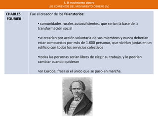 7. El movimiento obrero
LOS COMIENZOS DEL MOVIMIENTO OBRERO (IV)
CHARLES
FOURIER
Fue el creador de los falansterios:
• comunidades rurales autosuficientes, que serían la base de la
transformación social
•se crearían por acción voluntaria de sus miembros y nunca deberían
estar compuestos por más de 1.600 personas, que vivirían juntas en un
edificio con todos los servicios colectivos
•todas las personas serían libres de elegir su trabajo, y lo podrían
cambiar cuando quisieran
•en Europa, fracasó el único que se puso en marcha.
 