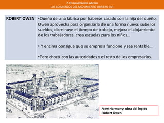 7. El movimiento obrero
LOS COMIENZOS DEL MOVIMIENTO OBRERO (IV)
ROBERT OWEN •Dueño de una fábrica por haberse casado con la hija del dueño,
Owen aprovecha para organizarla de una forma nueva: sube los
sueldos, disminuye el tiempo de trabajo, mejora el alojamiento
de los trabajadores, crea escuelas para los niños…
• Y encima consigue que su empresa funcione y sea rentable…
•Pero chocó con las autoridades y el resto de los empresarios.
New Harmony, obra del inglés
Robert Owen
 