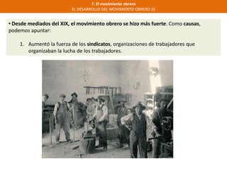 7. El movimiento obrero
EL DESARROLLO DEL MOVIMIENTO OBRERO (I)
• Desde mediados del XIX, el movimiento obrero se hizo más fuerte. Como causas,
podemos apuntar:
1. Aumentó la fuerza de los sindicatos, organizaciones de trabajadores que
organizaban la lucha de los trabajadores.
 