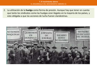 7. El movimiento obrero
EL DESARROLLO DEL MOVIMIENTO OBRERO (I)
2. La utilización de la huelga como forma de presión. Aunque hay que tener en cuenta
que tanto los sindicatos como las huelgas eran ilegales en la mayoría de los países, y
esto obligaba a que las acciones de lucha fueran clandestinas.
 
