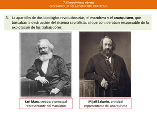 7. El movimiento obrero
EL DESARROLLO DEL MOVIMIENTO OBRERO (II)
3. La aparición de dos ideologías revolucionarias, el marxismo y el anarquismo, que
buscaban la destrucción del sistema capitalista, al que consideraban responsable de la
explotación de los trabajadores.
Karl Marx, creador y principal
representante del marxismo
Mijail Bakunin, principal
representante del anarquismo
 