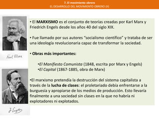 7. El movimiento obrero
EL DESARROLLO DEL MOVIMIENTO OBRERO (II)
• El MARXISMO es el conjunto de teorías creadas por Karl Marx y
Friedrich Engels desde los años 40 del siglo XIX.
• Fue llamado por sus autores “socialismo científico” y trataba de ser
una ideología revolucionaria capaz de transformar la sociedad.
• Obras más importantes:
•El Manifiesto Comunista (1848, escrita por Marx y Engels)
•El Capital (1867-1885, obra de Marx)
•El marxismo pretendía la destrucción del sistema capitalista a
través de la lucha de clases: el proletariado debía enfrentarse a la
burguesía y apropiarse de los medios de producción. Esto llevaría
finalmente a una sociedad sin clases en la que no habría ni
explotadores ni explotados.
 