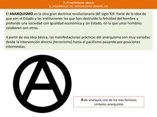 7. El movimiento obrero
EL DESARROLLO DEL MOVIMIENTO OBRERO (III)
El ANARQUISMO es la otra gran doctrina revolucionaria del siglo XIX. Parte de la idea de
que son el Estado y las instituciones las que han destruido la felicidad del hombre y
pretende una sociedad con igualdad económica y sin Estado, en la que unos hombres
colaboren con otros.
A partir de esa idea básica, las manifestaciones prácticas del anarquismo son muy variadas:
desde la intervención directa (terrorismo) hasta el pacifismo pasando por posiciones
intermedias.
A de anarquía, uno de los más famosos
símbolos anarquistas
 