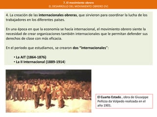 7. El movimiento obrero
EL DESARROLLO DEL MOVIMIENTO OBRERO (IV)
4. La creación de las internacionales obreras, que sirvieron para coordinar la lucha de los
trabajadores en los diferentes países.
En una época en que la economía se hacía internacional, el movimiento obrero siente la
necesidad de crear organizaciones también internacionales que le permitan defender sus
derechos de clase con más eficacia.
En el periodo que estudiamos, se crearon dos “internacionales”:
• La AIT (1864-1876)
• La II Internacional (1889-1914)
El Cuarto Estado , obra de Giuseppe
Pellizza da Volpedo realizada en el
año 1901.
 