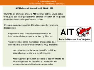 7. El movimiento obrero
EL DESARROLLO DEL MOVIMIENTO OBRERO (V)
AIT (Primera Internacional). 1864-1876
•Durante los primeros años, la AIT fue muy activa. Sirvió, sobre
todo, para que las organizaciones obreras crecieran en los países
donde las autoridades ponían más trabas.
•Pero pronto empezaron las dificultades que llevaron a su
desaparición:
•la persecución a la que fueron sometidos los
internacionalistas por parte de los gobiernos.
•las diferencias entre marxistas y anarquistas, que
entendían la lucha obrera de manera muy diferente:
•los primeros confiaban en la acción política y
aceptaban presentarse a las elecciones;
• los segundos pensaban que sólo la acción directa de
los trabajadores les llevaría a su liberación. Los
anarquistas fueron finalmente expulsados.
 
