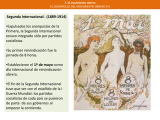 7. El movimiento obrero
EL DESARROLLO DEL MOVIMIENTO OBRERO (V)
Segunda Internacional . (1889-1914)
•Expulsados los anarquistas de la
Primera, la Segunda Internacional
estuvo integrado sólo por partidos
socialistas.
•Su primer reivindicación fue la
jornada de 8 horas.
•Establecieron el 1º de mayo como
día internacional de reivindicación
obrera.
•El fin de la Segunda Internacional
tuvo que ver con el estallido de la I
Guerra Mundial: los partidos
socialistas de cada país se pusieron
de parte de sus gobiernos al
empezar la contienda.
 