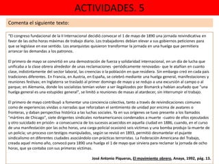ACTIVIDADES. 5
“El congreso fundacional de la II Internacional decidió convocar el 1 de mayo de 1890 una jornada reivindicativa en
favor de las ocho horas máximas de trabajo diario. Los trabajadores debían elevar a sus gobiernos peticiones para
que se legislase en ese sentido. Los anarquistas quisieron transformar la jornada en una huelga que permitiera
arrancar las demandas a los patronos.
El primero de mayo se convirtió en una demostración de fuerza y solidaridad internacional, en un día de lucha que
unificaba a la clase obrera alrededor de unas reclamaciones -periódicamente renovadas- que le atañían en cuanto
clase, indistintamente del sector laboral, las creencias o la población en que residiera. Sin embargo creó en cada país
tradiciones diferentes. En Francia, en Austria, en España, se celebró mediante una huelga general, manifestaciones y
reuniones festivas; en Inglaterra se trasladó al primer domingo de mayo y se redujo a una excursión al campo o al
parque; en Alemania, donde los socialistas temían volver a ser ilegalizados por Bismarck y habían acuñado que "una
huelga general es una estupidez general", se limitó a reuniones de masas al atardecer, sin interrumpir el trabajo.
El primero de mayo contribuyó a fomentar una conciencia colectiva, tanto a través de reivindicaciones comunes
como de experiencias vividas o narradas que reforzaban el sentimiento de unidad por encima de avatares o
fronteras, y daban perspectiva histórica a las luchas sociales. Ya en sus orígenes se tuvo presente a los llamados
"mártires de Chicago", siete dirigentes sindicales norteamericanos condenados a muerte -cuatro de ellos ejecutados
y otro suicidado en prisión- a consecuencia de los sucesos acaecidos en aquella ciudad en 1886, cuando, en el curso
de una manifestación por las ocho horas, una carga policial ocasionó seis víctimas y una bomba produjo la muerte de
un policía; un proceso con testigos manipulados, según se revisó en 1893, permitió desmantelar el pujante
sindicalismo en diferentes ciudades asociándolo con prácticas terroristas. La Federación Americana del Trabajo,
creada aquel mismo año, convocó para 1890 una huelga el 1 de mayo que sirviera para reclamar la jornada de ocho
horas, que ya contaba con sus primeras víctimas.
José Antonio Piqueras, El movimiento obrero, Anaya, 1992, pág. 13.
Comenta el siguiente texto:
 
