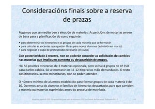 Consideracións finais sobre a reserva
               de prazas
Rogamos que se medite ben a elección de materias: As peticións de materias serven
de base para a planificación do curso seguinte:
• para determinar os itinerarios e os grupos de cada materia que se formarán
• para calcular as vacantes que quedan libres para novos alumnos (admisión en marzo)
• para negociar o cupo de profesorado necesario (en xuño)

Con posterioridade á reserva, non se poderán conceder as solicitudes de cambios
nas materias que impliquen aumento ou desaparición de grupos.
Hai 56 posibles itinerarios de 3 materias opcionais, pero só hai 4 grupos de 4º ESO
para darlles cabida. Só se montarán os 11-12 itinerarios máis demandados. O resto
dos itinerarios, xa moi minoritarios, non se poden atender.

O número mínimo de alumnos establecido para formar grupos de cada materia é de
10. Daremos aviso ós alumnos e familias de itinerarios descartados para que cambien
a materia ou materias suprimidas antes do proceso de matrícula.

           Reserva para 4º ESO. Orientación para pais e alumnos. IES San Tomé de Freixeiro. Febreiro 2012   11
 