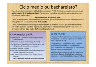 Ciclo medio ou bacharelato?
 Importancia dunha elección meditada de materias en 4º ESO: Preparan para estudos posteriores
 (ciclos medios de fp ou bacharelato). É importante considerar as materias que se cursarán nos
 ciclos ou no bacharelato.
                                Recomendación de carácter xeral:
 • Para alumnos con bo aproveitamento académico, que superan sen dificultade todos os cursos da
 ESO, aprobando todas as materias: Bacharelato
 • Para alumnos con dificultades para aprobar todas as materias na ESO, que arrastren materias
 pendentes ou teñan repetido algún curso, e con escaso interese en prolongar moitos anos a súa
 formación teórica: Ciclo medio de formación profesional


Ciclos medios de FP:                                                 Bacharelato:
• Proporcionan a formación necesaria para exercer                    • Proporciona formación e madurez intelectual para
     unha profesión                                                  incorporarse á educación superior (universidade ou
                                                                     ciclos superiores de FP)
• Obtención do título de “técnico”, de nivel 2.
                                                                     • Organizado en 3 modalidades: artes, ciencias e
• Persiguen unha rápida inserción laboral cunha fase
                                                                     tecnoloxía, e humanidades e ciencias sociais.
     obrigatoria de formación en empresas.
• Duración habitual: 2 cursos                                        Cada modalidade ven definida por un conxunto de
                                                                     materias propias da modalidade.
• Non dan acceso directo a ciclos superiores (hai que
     superar unha proba de acceso)                                   Máis información sobre o contido das materias do
• Máis información sobre os ciclos medios e o seu                    bacharelato: Decreto 126/2008, que establece a
     contido:                                                        ordenación e o currículo do bacharelato en Galicia.
     http://www.edu.xunta.es/fp/curriculosfp.htm

               Reserva para 4º ESO. Orientación para pais e alumnos. IES San Tomé de Freixeiro. Febreiro 2012           5
 