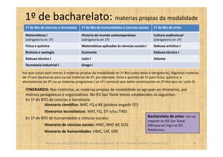 1º de bacharelato: materias propias da modalidade
 1º de Bto de ciencias e tecnoloxía       1º de Bto de humanidades e ciencias sociais            1º de Bto de artes

 Matemáticas I                            Historia do mundo contemporáneo                        Cultura audiovisual
 (obrigatoria en 1º)                      (obrigatoria en 1º)                                    (obrigatoria en 1º)
 Física e química                         Matemáticas aplicadas ás ciencias sociais I            Debuxo artístico I
 Bioloxía e xeología                      Economía                                               Debuxo técnico I
 Debuxo técnico I                         Latín I                                                Volume
 Tecnoloxía industrial I                  Grego I

Hai que cursar polo menos 3 materias propias da modalidade en 1º Bto (unha delas é obrigatoria). Algunhas materias
de 1º son necesarias para cursar materias de 2º, por exemplo, física e química de 1º para física, química, e
electrotecnia de 2º; ou as materias progresivas ( co nº I romano) que teñen continuación en 2º bto (por ex. Latín II)

 ITINERARIOS: Nos institutos, as materias propias de modalidade se agrupan en itinerarios, por
 motivos pedagóxicos e organizativos. No IES San Tomé temos establecidos os seguintes:
 En 1º do BTO de ciencias e tecnoloxía:
            Itinerario científico: MAT, FQ e BX (pódese engadir DT)
              Itinerarios tecnolóxicos: MAT, FQ, DT e/ou TIND.
 En 1º de BTO de humanidades e ciencias sociais:                                             Bacharelato de artes: non se
                                                                                             imparte no IES San Tomé.
              Itinerario de ciencias sociais: HMC, MAT AP, ECO                               Ofértase en Vigo no IES
              Itinerario de humanidades: HMC, LAT, GRE                                       Politécnico.


               Reserva para 4º ESO. Orientación para pais e alumnos. IES San Tomé de Freixeiro. Febreiro 2011           8
 