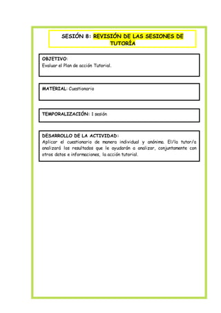 SESIÓN 8: REVISIÓN DE LAS SESIONES DE
TUTORÍA
OBJETIVO:
Evaluar el Plan de acción Tutorial.
MATERIAL: Cuestionario
TEMPORALIZACIÓN: 1 sesión
DESARROLLO DE LA ACTIVIDAD:
Aplicar el cuestionario de manera individual y anónima. El/la tutor/a
analizará los resultados que le ayudarán a analizar, conjuntamente con
otros datos e informaciones, la acción tutorial.
 