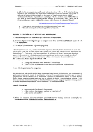 NOMBRE:.................................................................................... GUIÓN PARA EL TRABAJO EN EQUIPO

[…]De hecho, aún es patente una diferencia salarial de entre el 14% y el 17,4% entre hombres y
mujeres, lo que provoca que una mujer tenga que trabajar 52 días más cada año para igualar su
salario al del hombre. Una brecha que es aún mayor en España, donde alcanza el 26%.
Traducido en fechas, las mujeres tienen que trabajar 418 días, es decir hasta el 22 de febrero,
para tener el mismo salario que perciben los hombres en un año (365 días). De ahí que el
Parlamento Europeo eligiera el 22 de febrero como el Día Europeo de la Igualdad Salarial.
http://www.aprendemas.com/Noticias/DetalleNoticia.asp?Noticia=6576

a.
b.

¿Tiene relación esta noticia con el movimiento sufragista? ¿por qué?
Indica si te parece justa la situación y justifica tu respuesta.

BLOQUE 3.- LOS ORÍGENES Y “MOTIVOS” DEL IMPERIALISMO.
1. Elabora un esquema con los motivos que justificaron el imperialismo.
2. Completa el plan de investigación que se propone en tu libro: (actividades 21-22 de la página 92 / 2627 de la página 95).
3. Lee el texto y contesta a las siguientes preguntas:

“Estaba ayer en el East End y asistí a una reunión de parados. Escuché fuertes discusiones. No se oía mas
que un grito: "pan, pan". Cuando regresé a mi casa me sentí todavía más convencido de la importancia del
imperialismo (...). Para salvar a los cuarenta millones de habitantes del Reino Unido de una mortífera
guerra civil, nosotros, los colonizadores, debemos conquistar nuevas tierras para instalar en ellas el
excedente de nuestra población y encontrar nuevas salidas a los productos de nuestras fábricas."
Sir Cecil Rhodes. Carta al periodista Stead. 1895.
a. Averigua quién era el autor del texto, Cecil Rhodes
b. ¿Qué razones expone el autor del texto para justificar el Imperialismo?
4. Lee el texto y contesta a las preguntas:

Es la británica la más grande de las razas dominantes que el mundo ha conocido y, por consiguiente, el
poder determinante en la historia de la civilización universal. Y no puede cumplir su misión, que es crear el
progreso de la cultura humana, si no es merced a la expansión de la dominación inglesa. El espíritu del país
tendrá fuerzas para cumplir esta misión que nos ha impuesto la Historia y nuestro carácter nacional. [...] El
Imperio británico, firmemente unido, y los Estados Unidos deben juntos asegurar la paz del mundo y asumir
la pesada responsabilidad de educar para la civilización a los pueblos retrasados.
Joseph Chamberlain

Averigua quién fue Joseph Chamberlain
¿Qué motivos plantea para justificar el imperialismo?
¿Qué opinas sobre ellos?
4. Define con precisión, con una extensión aproximada de tres líneas y poniendo un ejemplo, los
siguientes términos: imperialismo, colonia, darwinismo social

IES Nueve Valles. Curso 2012-13

T.E.4. La época del imperialismo..
2

 