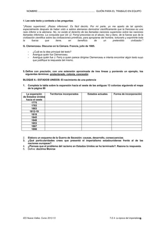 NOMBRE:.................................................................................... GUIÓN PARA EL TRABAJO EN EQUIPO

4. Lee este texto y contesta a las preguntas:
"¡Razas superiores!, ¡Razas inferiores!. Es fácil decirlo. Por mí parte, yo me aparto de tal opinión,
especialmente después de haber visto a sabios alemanes demostrar científicamente que la francesa es una
raza inferior a la alemana. No, no existe el derecho de las llamadas naciones superiores sobre las naciones
llamadas inferiores. La conquista que Ud. [J. Ferry] preconiza es el abuso, liso y llano, de la fuerza que da la
civilización científica sobre las civilizaciones primitivas, para apropiarse del hombre, torturarlo y exprimirle toda
la
fuerza
que
tiene,
en
beneficio
de
un
pretendido
civilizador."
G. Clemenceau. Discurso en la Cámara. Francia, julio de 1885.
-

¿Cuál es la idea principal del texto?
Averigua quién fue Clemenceau.
Averigua quién fue J. Ferry a quien parece dirigirse Clemenceau e intenta encontrar algún texto suyo
que justifique la respuesta del mismo.

5. Define con precisión, con una extensión aproximada de tres líneas y poniendo un ejemplo, los
siguientes términos: protectorado, colonia, concesión
BLOQUE 6.- ESTADOS UNIDOS: El nacimiento de una potencia
1.

Completa la tabla sobre la expansión hacia el oeste de las antiguas 13 colonias siguiendo el mapa
de la página 89

La expansión
de Estados Unidos
hacia el oeste
1775
1783
1803
1812-19
1818
1845
1848
1853
1867
1898

2.
3.
4.
5.

Territorios incorporados

Estados actuales

Forma de incorporación

Elabora un esquema de la Guerra de Secesión: causas, desarrollo, consecuencias.
¿Qué particularidades crees que presentó el imperialismo estadounidense frente al de las
naciones europeas?
¿Piensas que el problema del racismo en Estados Unidos se ha terminado?. Razona tu respuesta.
Define: doctrina Monroe

IES Nueve Valles. Curso 2012-13

T.E.4. La época del imperialismo..
4

 