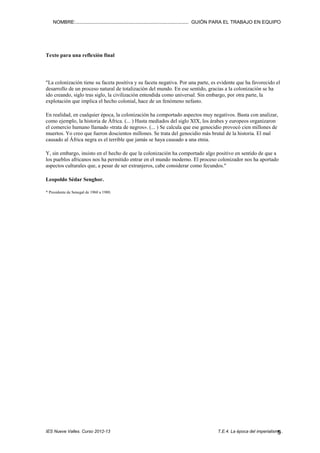 NOMBRE:.................................................................................... GUIÓN PARA EL TRABAJO EN EQUIPO

Texto para una reflexión final

"La colonización tiene su faceta positiva y su faceta negativa. Por una parte, es evidente que ha favorecido el
desarrollo de un proceso natural de totalización del mundo. En ese sentido, gracias a la colonización se ha
ido creando, siglo tras siglo, la civilización entendida como universal. Sin embargo, por otra parte, la
explotación que implica el hecho colonial, hace de un fenómeno nefasto.
En realidad, en cualquier época, la colonización ha comportado aspectos muy negativos. Basta con analizar,
como ejemplo, la historia de África. (... ) Hasta mediados del siglo XIX, los árabes y europeos organizaron
el comercio humano llamado «trata de negros». (... ) Se calcula que ese genocidio provocó cien millones de
muertos. Yo creo que fueron doscientos millones. Se trata del genocidio más brutal de la historia. El mal
causado al África negra es el terrible que jamás se haya causado a una etnia.
Y, sin embargo, insisto en el hecho de que la colonización ha comportado algo positivo en sentido de que a
los pueblos africanos nos ha permitido entrar en el mundo moderno. El proceso colonizador nos ha aportado
aspectos culturales que, a pesar de ser extranjeros, cabe considerar como fecundos."
Leopoldo Sédar Senghor.
* Presidente de Senegal de 1960 a 1980.

IES Nueve Valles. Curso 2012-13

T.E.4. La época del imperialismo..
5

 