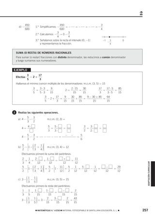 2
             450                            450                                        3
      d) −             1.º Simplificamos: −      =−        =−        =−          =−
             600                            600                                        4
                                         3          3
                       2.º Calculamos: − = 0 −
                                         4          4
                       3.º Señalamos sobre la recta el intervalo [0, −1]                   −1       3            0
                                                                                                −
                           y representamos la fracción.                                             4



    SUMA (O RESTA) DE NÚMEROS RACIONALES
    Para sumar (o restar) fracciones con distinto denominador, las reducimos a común denominador
    y luego sumamos sus numeradores.


EJEMPLO
               3     17
    Efectúa:     −2+
               5      3
    Hallamos el mínimo común múltiplo de los denominadores: m.c.m. (3, 5) = 15
                    3   3⋅3    9                           2 ⋅ 15   30             17   17 ⋅ 5   85
                      =     =                         2=          =                   =        =
                    5   5⋅3   15                            15      15              3    3⋅5     15
                               3     17    9   30   85   9 − 30 + 85   64
                                 −2+    =    −    +    =             =
                               5      3   15   15   15       15        15



2    Realiza las siguientes operaciones.
               5   3
     a) 4 −      −                m.c.m. (2, 3) =
               3   2
               4⋅                 5   5⋅                               3   3⋅
          4=                        =            =                       =         =
                                  3   3⋅                               2   2⋅
               5   3                                  −    −       5
          4−     −   =        −      −       =                 =
               3   2                                               6

          5   ⎡    ⎛2 1 ⎞⎤
     b)     − ⎢1 − ⎜ + ⎟⎥
                   ⎜    ⎟
                        ⎟         m.c.m. (3, 4) = 12
          2   ⎢    ⎜3
                   ⎝  4 ⎟⎥⎦
                        ⎠
              ⎣
          Efectuamos primero la suma del paréntesis:
          2     1    2⋅       1⋅             +      11
            +     =         +         =          =
                                                                                                                         ADAPTACIÓN CURRICULAR




          3     4     12       12          12       12
          5   ⎡    ⎛2    1⎞ ⎤  5   ⎡    11 ⎤   5    1    5⋅                      1          −               29
            − ⎢1 − ⎜ + ⎟⎥ =
                   ⎜       ⎟
                           ⎟⎥    − ⎢1 −    ⎥=    −     =                   −       =                    =
          2   ⎢    ⎜3
                   ⎝       ⎟
                         4 ⎠⎦  2   ⎢⎣   12 ⎥⎦  2   12     12                    12          12              12
              ⎣

            ⎛1 1⎞
     c) 3 − ⎜ − ⎟
            ⎜   ⎟
                ⎟                 m.c.m. (3, 5) = 15
            ⎜3
            ⎝   ⎟
               5⎠
          Efectuamos primero la resta del paréntesis:
          1    1   1⋅     1⋅                     −       2
            −    =      −       =                          =
          3    5     15     15                   15     15
             ⎛1    1⎞      2    3⋅                  2   43
          3 −⎜ − ⎟ = 3 −
             ⎜      ⎟
                    ⎟         =                  −    =
             ⎜3
             ⎝      ⎟
                   5⎠     15     15                15   15

                       ࡯ MATEMÁTICAS 4.° A ESO ࡯ MATERIAL FOTOCOPIABLE © SANTILLANA EDUCACIÓN, S. L. ࡯               257
 