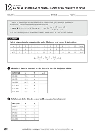 12              OBJETIVO 7
                CALCULAR LAS MEDIDAS DE CENTRALIZACIÓN DE UN CONJUNTO DE DATOS

  NOMBRE:                                                                     CURSO:                       FECHA:



          La media, la mediana y la moda son medidas de centralización, ya que reflejan la tendencia
          de los datos a concentrarse alrededor de ciertos valores.
                                                                        x 1f1 + x 2f2 + ... + x nfn
          La media, x , de un conjunto de datos x1, x2, ..., xn es: x =
                     ෆ                                              ෆ
                                                                             f1 + f2 + ... + fn
          Si los datos están agrupados en intervalos, el valor xi es la marca de clase de cada intervalo.


      EJEMPLO
          Halla la nota media de las notas obtenidas por los 20 alumnos en el examen de Matemáticas.

               xi         1         2        3         4         5        6        7         8        9          10   Suma

               fi          1        1        1         1         5        3        3         2        2          1     20

             xi ⋅ fi      1         2        3         4        25       18        21       16        18         10   118


                                                       Σx i ⋅ fi   Σx i ⋅ fi   118
                                                 x=
                                                 ෆ               =           =     = 5, 9
                                                        Σfi          N          20




      1     Determina la media de habitantes en cada edificio de una calle del ejemplo anterior.

              INTERVALO             xi           fi          xi ⋅ fi
              [69, 84)             76,5          4

              [84, 99)             91,5          8

              [99, 114)           106,5          8

              [114, 129)          121,5          4

              [129, 144)          136,5          5

              [144, 159)          151,5          1




      2     Halla la media de los datos del peso de las 30 personas del ejemplo anterior.

              INTERVALO             xi           fi

              [50, 60)             55             4

              [60, 70)             65             7

              [70, 80)             75            10

              [80, 90)             85             7

              [90, 100)            95             2




390                            ࡯ MATEMÁTICAS 4.° A ESO ࡯ MATERIAL FOTOCOPIABLE © SANTILLANA EDUCACIÓN, S. L. ࡯
 