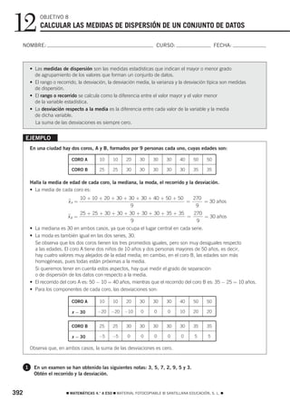 12             OBJETIVO 8
               CALCULAR LAS MEDIDAS DE DISPERSIÓN DE UN CONJUNTO DE DATOS

  NOMBRE:                                                               CURSO:                        FECHA:



          • Las medidas de dispersión son las medidas estadísticas que indican el mayor o menor grado
            de agrupamiento de los valores que forman un conjunto de datos.
          • El rango o recorrido, la desviación, la desviación media, la varianza y la desviación típica son medidas
            de dispersión.
          • El rango o recorrido se calcula como la diferencia entre el valor mayor y el valor menor
            de la variable estadística.
          • La desviación respecto a la media es la diferencia entre cada valor de la variable y la media
            de dicha variable.
            La suma de las desviaciones es siempre cero.


      EJEMPLO
          En una ciudad hay dos coros, A y B, formados por 9 personas cada uno, cuyas edades son:

                              CORO A        10    10     20    30     30     30     40     50    50

                              CORO B        25    25     30    30     30     30     30     35    35

          Halla la media de edad de cada coro, la mediana, la moda, el recorrido y la desviación.
          • La media de cada coro es:
                                   10 + 10 + 20 + 30 + 30 + 30 + 40 + 50 + 50   270
                            xA =
                            ෆ                                                 =     = 30 años
                                                        9                        9
                                   25 + 25 + 30 + 30 + 30 + 30 + 30 + 35 + 35   270
                            xB =
                            ෆ                                                 =     = 30 años
                                                        9                        9
          • La mediana es 30 en ambos casos, ya que ocupa el lugar central en cada serie.
          • La moda es también igual en las dos series, 30.
            Se observa que los dos coros tienen los tres promedios iguales, pero son muy desiguales respecto
            a las edades. El coro A tiene dos niños de 10 años y dos personas mayores de 50 años, es decir,
            hay cuatro valores muy alejados de la edad media; en cambio, en el coro B, las edades son más
            homogéneas, pues todas están próximas a la media.
            Si queremos tener en cuenta estos aspectos, hay que medir el grado de separación
            o de dispersión de los datos con respecto a la media.
          • El recorrido del coro A es: 50 − 10 = 40 años, mientras que el recorrido del coro B es: 35 − 25 = 10 años.
          • Para los componentes de cada coro, las desviaciones son:

                              CORO A        10    10     20    30     30     30     40     50    50

                              x − 30       −20   −20    −10     0      0      0     10     20    20


                              CORO B        25    25     30    30     30     30     30     35    35

                              x − 30       −5     −5     0      0      0      0     0      5      5

          Observa que, en ambos casos, la suma de las desviaciones es cero.


      1     En un examen se han obtenido las siguientes notas: 3, 5, 7, 2, 9, 5 y 3.
            Obtén el recorrido y la desviación.


392                        ࡯ MATEMÁTICAS 4.° A ESO ࡯ MATERIAL FOTOCOPIABLE © SANTILLANA EDUCACIÓN, S. L. ࡯
 