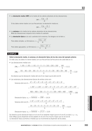 12

 • La desviación media (DM ) es la media de los valores absolutos de las desviaciones.
                                                     Σ⏐x i − x⏐
                                            DM =
                                                        N
   Si los datos vienen dados con sus frecuencias, la desviación media es:
                                                     Σ⏐x i − x⏐ ⋅ fi
                                            DM =
                                                           N
 • La varianza es la media de los valores absolutos de las desviaciones.
   Mide las desviaciones respecto de la media al cuadrado.

 • La desviación típica es la raíz cuadrada de la varianza. Se designa con la letra σ.

                                                  Σ(x i − x )2
   Para datos simples, su fórmula es: σ =
                                                       N

                                                     Σ(x i − x )2 ⋅ fi
   Para datos agrupados, su fórmula es: σ =
                                                           N


EJEMPLO
 Halla la desviación media, la varianza y la desviación típica de los dos coros del ejemplo anterior.
 En este caso, los datos no vienen dados con sus frecuencias (la frecuencia de cada dato es 1).
 • Las desviaciones medias son:
                 ⏐−20⏐ + ⏐−20⏐ + ⏐−10⏐ + 0 + 0 + 0 + ⏐ ⏐ + ⏐20⏐ + ⏐20⏐
                                                      10                          100
        DM A =                                                                =       = 11,11
                                                9                                  9
                 ⏐25 − 30⏐ + ⏐25 − 30⏐ + 0 + 0 + 0 + 0 + 0 + ⏐35 − 30⏐ + ⏐35 − 30⏐
                                                                                0               20
        DMB =                                                                               =      = 2,22
                                                         9                                       9
   Se observa que la desviación media del coro A es mayor que la del coro B.

 • Las varianzas y las desviaciones típicas de ambos coros son:
                                   d1 + d 2 + d 3 + d 4 + d 5 + d 6 + d 7 + d 8 + d 9
                                    2     2     2     2     2     2     2     2     2
         Varianza del coro A =                                                        =
                                                           9
                                   (−20)2 + (−20)2 + (−10)2 + 02 + 02 + 02 + 02 + 102 + 202 + 202
                             =                                                                    =
                                                                  9
                                   400 + 400 + 100 + 0 + 0 + 0 + 100 + 400 + 400   1.800
                             =                                                   =       = 200
                                                         9                           9
                                                                                                                 ADAPTACIÓN CURRICULAR




         Desviación típica: σA =     varianza =      200 = 14,14

                                   (−5)2 + (−5)2 + 02 + 02 + 02 + 02 + 52 + 52
         Varianza del coro B =                                                 =
                                                        9
                                   25 + 25 + 0 + 0 + 0 + 0 + 0 + 25 + 25   100
                             =                                           =     = 11,11
                                                     9                      9

         Desviación típica: σB =     varianza =     11,11 = 3,33
 Se observa que la desviación típica en el coro A es bastante mayor que en el coro B, es decir, σA > σB.
 Esto refleja que la dispersión de las edades en el coro A es mucho mayor que en el coro B.
 La desviación típica aumenta a medida que se incrementa la dispersión de los datos.



                  ࡯ MATEMÁTICAS 4.° A ESO ࡯ MATERIAL FOTOCOPIABLE © SANTILLANA EDUCACIÓN, S. L. ࡯            393
 