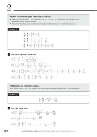 2
          PRODUCTO (O COCIENTE) DE NÚMEROS RACIONALES
          • Para multiplicar dos fracciones, efectuamos el producto de los numeradores y lo dividimos entre
            el producto de los denominadores.
          • Para dividir dos fracciones, multiplicamos la primera fracción por la inversa de la segunda.


      EJEMPLO

                               1 5   1⋅ 5   5
                                ⋅  =      =
                               3 7   3⋅7    21
                               1 5   1 7   1⋅ 7    7
                                :  =  ⋅  =      =
                               3 7   3 5   3⋅5    15
                               2     2 3   2 1   2⋅1    2
                                 :3=  :  =  ⋅  =     =
                               5     5 1   5 3   5⋅3   15



      3    Efectúa las siguientes operaciones.

                2 (−1) 7            ⋅(    )⋅
           a)     ⋅   ⋅   =                        =
                3   5   2            ⋅    ⋅
              ⎛ 1 4 ⎞ (−3)  ⎛            ⎞
                                         ⎟                    ⋅
           b) ⎜ ⋅ ⎟ :
              ⎜     ⎟
                    ⎟      =⎜
                            ⎜
                            ⎜
                                         ⎟⋅ 7 =
                                         ⎟
                                         ⎟ (−3)                            =
              ⎜
              ⎝3 5⎠ ⎟   7   ⎜
                            ⎝            ⎟
                                         ⎠                    ⋅ (−3)
              ⎡     1 ⎛ 2 ⎞⎤⎥ ⎡      1⎤    ⎡           ⋅ (−2) ⎤⎥ ⎡          2⎤ ⎛         ⎞ ⎛   ⎞ ⎛   ⎞ ⎛
           c) ⎢ 3 ⋅  ⋅ ⎜− ⎟ : ⎢(−5) : ⎥ = ⎢⎢                                       ⎜     ⎟:⎜   ⎟=⎜   ⎟⋅⎜   ⎟=⎛
                                                                                                           ⎞
                                                                                                           ⎟ ⎜
                                                                                                                 ⎞
                                                                                                                 ⎟= 3
              ⎢        ⎜  ⎟
                          ⎟⎥ ⎢
                    4 ⎜ 5 ⎟⎦ ⎣
                       ⎝  ⎠          2 ⎥⎦                      ⎥ : ⎢⎢(−5) ⋅ 1 ⎥⎥ = ⎜
                                                                                   ⎜
                                                                                         ⎟ ⎜
                                                                                         ⎟ ⎜
                                                                                         ⎟ ⎝
                                                                                               ⎟ ⎜
                                                                                               ⎟ ⎜
                                                                                               ⎟ ⎝
                                                                                                     ⎟ ⎜
                                                                                                     ⎟ ⎜
                                                                                                     ⎟ ⎝   ⎟ ⎜
                                                                                                           ⎟ ⎜
                                                                                                                 ⎟
                                                                                                                 ⎟
                                                                                                                 ⎟
              ⎣                            ⎢⎣                  ⎥⎦ ⎣            ⎦ ⎝       ⎠     ⎠     ⎠     ⎠ ⎝   ⎠ 100
              ⎛1 5⎞ ⎛
                  ⎟       1⎞ ⎛1 7⎞ ⎛
                           ⎟ ⎜     ⎟       2⎞ ⎛
                                            ⎟ ⎜                        ⎞ ⎛
                                                                       ⎟⋅⎜     ⎞
                                                                               ⎟=
           d) ⎜ : ⎟ ⋅ ⎜7 : ⎟ = ⎜ ⋅ ⎟ ⋅ ⎜7 ⋅ ⎟ = ⎜
              ⎜
              ⎜3 7⎟ ⎜
                  ⎟ ⎜      ⎟ ⎝3 5⎟ ⎜
                           ⎟ ⎜     ⎟ ⎜      ⎟ ⎝                        ⎟ ⎜
                                                                       ⎟ ⎜     ⎟
                                                                               ⎟
              ⎝   ⎠ ⎝     2⎠       ⎠ ⎝     1⎟ ⎜
                                            ⎠                          ⎟ ⎝
                                                                       ⎠       ⎟
                                                                               ⎠



          POTENCIA DE UN NÚMERO RACIONAL
          Para elevar una fracción a una potencia, se elevan el numerador y el denominador a dicha potencia.


      EJEMPLO
                                                        ⎛ 3⎞
                                                                  3
                                                        ⎜− ⎟ = (−3) = −27
                                                                     3
                                                        ⎜  ⎟
                                                           ⎟
                                                        ⎜  ⎟
                                                        ⎝ 5⎠     5 3
                                                                       125



      4    Haz estas operaciones.
              ⎛3⎞   ⎛1⎞
                   3       2
                                                    −                   −          667
              ⎜ ⎟
                ⎟   ⎜ ⎟
           a) ⎜ ⎟ − ⎜ ⎟ =           −      =                      =            =
              ⎜ ⎟
              ⎝2⎠   ⎝5⎟
                    ⎜ ⎠
                      ⎟                            200                 200         200
                  ⎛1⎞
                       5
                            1             −             134
           b) 5 − ⎜ ⎟ = 5 −
                  ⎜ ⎟         =                    =
                  ⎝3⎟
                  ⎜ ⎠
                    ⎟                     27             27
                  ⎛1⎞   ⎛1⎞
                       2        2
                                                                  +        −       113
           c) 3 + ⎜ ⎟ − ⎜ ⎟ = 3 +
                  ⎜ ⎟
                  ⎜2⎟
                    ⎟   ⎜ ⎟
                        ⎜3⎟
                                               −         =                     =
                  ⎝ ⎠   ⎝ ⎟
                          ⎠                                           36            36


258                        ࡯ MATEMÁTICAS 4.° A ESO ࡯ MATERIAL FOTOCOPIABLE © SANTILLANA EDUCACIÓN, S. L. ࡯
 
