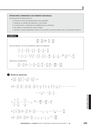 2

    OPERACIONES COMBINADAS CON NÚMEROS RACIONALES
    La jerarquía de las operaciones es:
           •   Primero se hacen las operaciones de los paréntesis.
           •   Después, se calculan las potencias, si las hubiera.
           •   A continuación, se efectúan las multiplicaciones y divisiones.
           •   Por último, se resuelven las sumas y restas.
           •   Siempre se opera respetando el orden en que están escritas las operaciones, de izquierda a derecha.



EJEMPLO
                                                        ⎛3   ⎞         ⎛       1⎞
                                                        ⎜ + 1⎟
                                                        ⎜    ⎟       : ⎜3 −
                                                                       ⎜
                                                                            1
                                                                              + ⎟
                                                                                ⎟
                                                        ⎜2   ⎟         ⎜        ⎟
                                                        ⎝   5⎟
                                                             ⎠         ⎝    7  2⎟
                                                                                ⎠

    Hay dos bloques, con los que debemos operar por separado:

                       3   1   3⋅5   1⋅ 2   15    2   17
                         +   =     +      =    +    =
                       2   5   2⋅5   5⋅2    10   10   10

                           1   1   3⋅7⋅2   1⋅ 2   1⋅ 7   42    2    7   42 − 2 + 7   47
                      3−     +   =       −      +      =    −    +    =            =
                           7   2    7⋅2    7⋅2    2⋅7    14   14   14       14       14

    Operamos y simplificamos:
                      ⎛3    ⎞ ⎛            ⎞
                      ⎜ + 1 ⎟ : ⎜3 − 1 + 1 ⎟ = 17 : 47 = 17 ⋅ 14 = 238 = 119
                      ⎜     ⎟ ⎜            ⎟
                      ⎜2    ⎟ ⎜
                            ⎟ ⎝            ⎟
                      ⎝   5⎠         7   2⎟⎠   10 14     10 ⋅ 47   470   235




5    Efectúa las operaciones.

         ⎛1⎞
            3   ⎡⎛ 1 ⎞7−4 ⎤ ⎛1⎞
                               3
                                 ⎛1⎞
                                    3

      a) ⎜ ⎟ − ⎢⎢⎜ ⎟ ⎥⎥ = ⎜ ⎟ − ⎜ ⎟ = 0
         ⎜ ⎟      ⎜ ⎟       ⎜ ⎟  ⎜ ⎟
         ⎜5⎟
         ⎝ ⎟
           ⎠      ⎝ ⎟
                ⎢⎣⎜ 5 ⎟ ⎥⎦
                      ⎠     ⎜5⎟
                            ⎝ ⎟
                              ⎠  ⎜5⎟
                                 ⎝ ⎟
                                   ⎠

         ⎛   1⎞ ⎛3   1⎞ ⎛1   1⎞ ⎛                           +        ⎞ ⎛         +       ⎞ ⎛   −       ⎞
      b) ⎜1 + ⎟ − ⎜ + ⎟ + ⎜ − ⎟ = ⎜
         ⎜
         ⎜
              ⎟ ⎜
              ⎟ ⎝     ⎟ ⎜
                      ⎟ ⎝     ⎟ ⎜
                              ⎟ ⎜
                                                                     ⎟−⎜
                                                                     ⎟ ⎜
                                                                     ⎟ ⎝
                                                                                         ⎟+⎜
                                                                                         ⎟ ⎜
                                                                                         ⎟ ⎝
                                                                                                       ⎟=
                                                                                                       ⎟
                                                                                                       ⎟         −   +   =
         ⎝   3⎟ ⎜4
              ⎠      2⎠ ⎜3
                      ⎟       ⎟
                             4⎠ ⎝                           3        ⎠ ⎜
                                                                     ⎟           4       ⎠ ⎜
                                                                                         ⎟     12      ⎟
                                                                                                       ⎠

                                                            −        +            2   1
                                                    =                        =      =
                                                                12               12   6
                                                                                                                                 ADAPTACIÓN CURRICULAR




             1                  +
               3+
             7 =                7                  14       308   154   22
      c)                               =       ⋅        =       =     =
         1    3                 +          7                70     35   5
           +
         2   14                 14

               1     ⎛ 5⎞ ⎛     1⎞ ⎛     1⎞                                               +        −        16
                   ⋅ ⎜− ⎟ + ⎜3 − ⎟ − ⎜2 + ⎟ =
                     ⎜  ⎟        ⎟ ⎜      ⎟                  +           −           =                 =−
      d)
               3     ⎜ 2⎟ ⎜
                     ⎝  ⎟ ⎜
                        ⎠ ⎝      ⎟ ⎜
                                 ⎟ ⎝
                                2⎠
                                          ⎟
                                         5⎟
                                          ⎠                      2           5                30            30

         ⎛   1⎞ ⎛     1⎞ ⎛     2⎞                 3   189
      e) ⎜2 − ⎟ ⋅ ⎜3 + ⎟ : ⎜4 − ⎟ =
         ⎜
         ⎜
              ⎟ ⎜
              ⎟ ⎜
              ⎟ ⎝
                       ⎟ ⎜
                       ⎟ ⎜
                       ⎟ ⎝
                                ⎟
                                ⎟
                                ⎟
                                     ⋅ :  =  ⋅  ⋅   =
         ⎝   5⎠       2⎠       3⎠   5 2 3   5 2       100

                           ࡯ MATEMÁTICAS 4.° A ESO ࡯ MATERIAL FOTOCOPIABLE © SANTILLANA EDUCACIÓN, S. L. ࡯                   259
 