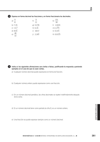 2
2   Expresa en forma decimal las fracciones y en forma fraccionaria los decimales.
         9                             9                           101
    a)                           f)                           k)
         8                            11                            90
    b) 7,35                      g) 0,278                     l) 1,0435
            )                              )                         )
    c)   13,7                    h) 6,16                      m) 1,274
            )                                                          )
    d) 8,91                      i) 18,57                     n)   0,315
       48                                  )                           )
    e)                           j) 2,265                     ñ) 0,0123
       10




3   Indica si las siguientes afirmaciones son ciertas o falsas, justificando tu respuesta y poniendo
    ejemplos en el caso de que no sean ciertas.
    a) Cualquier número decimal puede expresarse en forma de fracción.




    b) Cualquier número entero puede expresarse como una fracción.




    c) En un número decimal periódico, las cifras decimales se repiten indefinidamente después
       de la coma.                                                                                         ADAPTACIÓN CURRICULAR




    d) Si un número decimal tiene como período la cifra 0, es un número entero.




    e) Una fracción se puede expresar siempre como un número decimal.




                   ࡯ MATEMÁTICAS 4.° A ESO ࡯ MATERIAL FOTOCOPIABLE © SANTILLANA EDUCACIÓN, S. L. ࡯     261
 