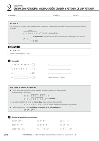 2              OBJETIVO 3
                 OPERAR CON POTENCIAS: MULTIPLICACIÓN, DIVISIÓN Y POTENCIA DE UNA POTENCIA

  NOMBRE:                                                                      CURSO:                      FECHA:



          POTENCIA
          Un número a, llamado base, elevado a un exponente n es igual al resultado de multiplicar a por sí mismo
          n veces:
                                       n veces
                              a ⋅ a ⋅ a ⋅ a ⋅ a … a = an       Se lee: «a elevado a n».

                                              F n:   exponente, indica cuántas veces se multiplica la base por ella misma.
                              an
                                              F   a: base


      EJEMPLO
          6 ⋅ 6 ⋅ 6 = 63
          Se lee: «seis elevado a tres».



      1     Completa.

            a) 29 ⋅ 29 ⋅ 29 ⋅ 29 ⋅ 29 =                                «                               »

            b) 5 ⋅ 5 ⋅ 5 ⋅ 5 ⋅ 5 ⋅ 5      =                            «                               »

            c)                            = 135                        «                               »

            d)                            =                            «Siete elevado a cuatro»




          MULTIPLICACIÓN DE POTENCIAS
          • Como las potencias son multiplicaciones, se va a trabajar con ellas cuando
            multiplicamos o dividimos:
                               34 ⋅ 33 = 3 ⋅ 3 ⋅ 3 ⋅ 3 ⋅ 3 ⋅ 3 ⋅ 3 = 37
                                                                       ← exponente
                               52 ⋅ 54 = 5 ⋅ 5 ⋅ 5 ⋅ 5 ⋅ 5 ⋅ 5 = 5 6
          • Las potencias han de tener la misma base para unificar el exponente.
                            32 ⋅ 54 = 3 ⋅ 3 ⋅ 5 ⋅ 5 ⋅ 5 ⋅ 5 (no se puede poner con el mismo exponente)
          • La fórmula general para multiplicar potencias de la misma base es:
                            a n ⋅ a m = a n+m



      2     Realiza las siguientes operaciones.

            a) 102 ⋅ 105 =                              d) 32 ⋅ 36 =                      g) 113 ⋅ 113 =

            b) 74 ⋅ 72 = 7                              e) 33 ⋅ 33 ⋅ 35 =                 h) 195 ⋅ 197 =

            c) 113 ⋅ 112 ⋅ 11 =                         f)     ⋅ 35 = 37                  i) 22 ⋅   = 25


262                          ࡯ MATEMÁTICAS 4.° A ESO ࡯ MATERIAL FOTOCOPIABLE © SANTILLANA EDUCACIÓN, S. L. ࡯
 