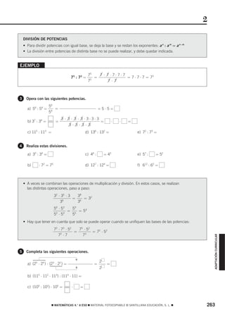 2

    DIVISIÓN DE POTENCIAS
    • Para dividir potencias con igual base, se deja la base y se restan los exponentes: a n : a m = a n−m
    • La división entre potencias de distinta base no se puede realizar, y debe quedar indicada.


EJEMPLO

                                                   75   7 ⋅ 7 ⋅7⋅7⋅7
                                     75 : 72 =        =              = 7 ⋅ 7 ⋅ 7 = 73
                                                   72        7 ⋅ 7



3     Opera con las siguientes potencias.
                     56
      a) 56 : 54 =      =                                   =5⋅5=
                     54
                               3 ⋅ 3 ⋅ 3 ⋅ 3 ⋅3⋅3⋅3
      b) 37 : 34 =         =                                =        ⋅   ⋅   =
                                     3⋅ 3⋅ 3⋅ 3
      c) 115 : 113 =                              d) 136 : 132 =                 e) 72 : 73 =


4     Realiza estas divisiones.

      a) 35 : 34 =                                c) 46 :       = 43             e) 57 :    = 52

      b)      : 72 = 75                           d) 127 : 124 =                 f) 612 : 65 =



    • A veces se combinan las operaciones de multiplicación y división. En estos casos, se realizan
      las distintas operaciones, paso a paso:
                          32 ⋅ 35 ⋅ 3   38
                                      = 6 = 32
                              36        3
                          56 ⋅ 5 3   59
                                   = 5 = 54
                          52 ⋅ 5 3   5
    • Hay que tener en cuenta que solo se puede operar cuando se unifiquen las bases de las potencias:
                          72 ⋅ 73 ⋅ 52   75 ⋅ 5 2
                                       =          = 72 ⋅ 5 2
                             7 ⋅7
                               2
                                           73
                                                                                                                 ADAPTACIÓN CURRICULAR




5     Completa las siguientes operaciones.
                                          F




                                                            2
      a) (25 ⋅ 24 ) : (23 ⋅ 22 ) =                     =         =
                                          F




                                                            2

      b) (115 ⋅ 112 ⋅ 113) : (114 ⋅ 11) =

      c) (105 : 102) ⋅ 105 =          ⋅       =



                       ࡯ MATEMÁTICAS 4.° A ESO ࡯ MATERIAL FOTOCOPIABLE © SANTILLANA EDUCACIÓN, S. L. ࡯       263
 