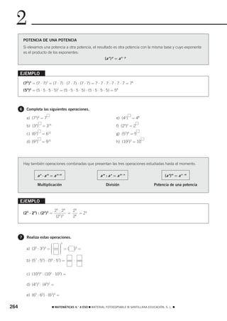 2
          POTENCIA DE UNA POTENCIA
          Si elevamos una potencia a otra potencia, el resultado es otra potencia con la misma base y cuyo exponente
          es el producto de los exponentes:
                                                                  (a n ) p = a n ⋅ p


      EJEMPLO

          (72)3 = (7 ⋅ 7)3 = (7 ⋅ 7) ⋅ (7 ⋅ 7) ⋅ (7 ⋅ 7) = 7 ⋅ 7 ⋅ 7 ⋅ 7 ⋅ 7 ⋅ 7 = 76
          (54)2 = (5 ⋅ 5 ⋅ 5 ⋅ 5)2 = (5 ⋅ 5 ⋅ 5 ⋅ 5) ⋅ (5 ⋅ 5 ⋅ 5 ⋅ 5) = 58



      6     Completa las siguientes operaciones.

            a) (73)4 = 7                                                   e) (42)     = 48

            b) (33)    = 315                                               f) (25)2 = 2

            c) (62)   = 612                                                g) (53)4 = 5

            d) (93)   = 915                                                h) (102)3 = 10




          Hay también operaciones combinadas que presentan las tres operaciones estudiadas hasta el momento.


                   a n ⋅ a m = a n+m                          a m : a n = a m−n                        (a n)m = a n ⋅ m

                   Multiplicación                                 División                      Potencia de una potencia



      EJEMPLO

                                 25 ⋅ 24   29
          (25 ⋅ 24) : (22)3 =            = 6 = 23
                                  (22 )3   2




      7     Realiza estas operaciones.
                            ⎛        ⎞
                                     3
                                     ⎟
            a) (35 : 32)3 = ⎜
                            ⎜
                            ⎜
                                     ⎟ =(
                                     ⎟
                                     ⎟       )3 =
                            ⎜
                            ⎝        ⎟
                                     ⎠

            b) (57 : 53) ⋅ (56 : 52) =       ⋅


            c) (103)4 : (102 ⋅ 103) =

            d) (42)3 ⋅ (45)2 =

            e) (65 : 62) ⋅ (63)4 =


264                            ࡯ MATEMÁTICAS 4.° A ESO ࡯ MATERIAL FOTOCOPIABLE © SANTILLANA EDUCACIÓN, S. L. ࡯
 