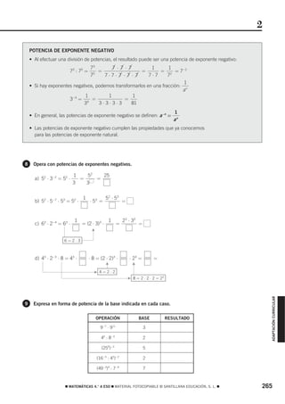 2

    POTENCIA DE EXPONENTE NEGATIVO
    • Al efectuar una división de potencias, el resultado puede ser una potencia de exponente negativo:
                                73        7 ⋅ 7 ⋅ 7         1       1
                        73 : 75 =   =                  =        = 2 = 7−2
                                75     7⋅7⋅ 7 ⋅ 7 ⋅ 7      7⋅7      7
                                                                           1
    • Si hay exponentes negativos, podemos transformarlos en una fracción: n
                                                                          a
                              1         1           1
                      3−4 = 4 =                 =
                             3      3⋅3⋅3⋅3        81
                                                                                         1
    • En general, las potencias de exponente negativo se definen: a−n =
                                                                                         an
    • Las potencias de exponente negativo cumplen las propiedades que ya conocemos
      para las potencias de exponente natural.




8    Opera con potencias de exponentes negativos.

                           1   52   25
      a) 52 ⋅ 3−2 = 52 ⋅     =    =
                           3   3


                                1              52 ⋅ 5 3
      b) 52 ⋅ 5−7 ⋅ 53 = 52 ⋅       ⋅ 53 =                 =


                           1                    1          23 ⋅ 33
      c) 63 ⋅ 2−4 = 63 ⋅        = (2 ⋅ 3)3 ⋅           =             =
                                     F




                     6=2⋅3



      d) 43 ⋅ 2−3 ⋅ 8 = 43 ⋅        ⋅ 8 = (2 ⋅ 2)3 ⋅           ⋅ 23 =        =
                                               F




                                                                 F




                                       F 4=2⋅2
                                                               F 8 = 2 ⋅ 2 ⋅ 2 = 23
                                                                                                              ADAPTACIÓN CURRICULAR




9    Expresa en forma de potencia de la base indicada en cada caso.

                                       OPERACIÓN                     BASE             RESULTADO

                                           9−7 ⋅ 911                     3

                                           46 : 8−3                      2

                                           (259)−3                       5

                                         (16−5 : 43)−2                   2

                                         (49−3)4 : 7−6                   7



                     ࡯ MATEMÁTICAS 4.° A ESO ࡯ MATERIAL FOTOCOPIABLE © SANTILLANA EDUCACIÓN, S. L. ࡯      265
 