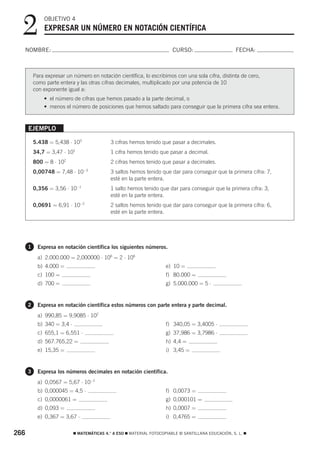 2           OBJETIVO 4
              EXPRESAR UN NÚMERO EN NOTACIÓN CIENTÍFICA

  NOMBRE:                                                                 CURSO:                       FECHA:



          Para expresar un número en notación científica, lo escribimos con una sola cifra, distinta de cero,
          como parte entera y las otras cifras decimales, multiplicado por una potencia de 10
          con exponente igual a:
              • el número de cifras que hemos pasado a la parte decimal, o
              • menos el número de posiciones que hemos saltado para conseguir que la primera cifra sea entera.



      EJEMPLO

          5.438 = 5,438 ⋅ 103                 3 cifras hemos tenido que pasar a decimales.
          34,7 = 3,47 ⋅ 101                   1 cifra hemos tenido que pasar a decimal.
          800 = 8 ⋅ 102                       2 cifras hemos tenido que pasar a decimales.
                                 −3
          0,00748 = 7,48 ⋅ 10                 3 saltos hemos tenido que dar para conseguir que la primera cifra: 7,
                                              esté en la parte entera.
          0,356 = 3,56 ⋅ 10−1                 1 salto hemos tenido que dar para conseguir que la primera cifra: 3,
                                              esté en la parte entera.
          0,0691 = 6,91 ⋅ 10−2                2 saltos hemos tenido que dar para conseguir que la primera cifra: 6,
                                              esté en la parte entera.




      1     Expresa en notación científica los siguientes números.
            a) 2.000.000 = 2,000000 ⋅ 106 = 2 ⋅ 106
            b) 4.000 =                                                 e) 10 =
            c) 100 =                                                   f) 80.000 =
            d) 700 =                                                   g) 5.000.000 = 5 ⋅


      2     Expresa en notación científica estos números con parte entera y parte decimal.
            a) 990,85 = 9,9085 ⋅ 102
            b) 340 = 3,4 ⋅                                             f) 340,05 = 3,4005 ⋅
            c) 655,1 = 6,551 ⋅                                         g) 37,986 = 3,7986 ⋅
            d) 567.765,22 =                                            h) 4,4 =
            e) 15,35 =                                                 i) 3,45 =


      3     Expresa los números decimales en notación científica.
            a) 0,0567 = 5,67 ⋅ 10−2
            b) 0,000045 = 4,5 ⋅                                        f) 0,0073 =
            c) 0,0000061 =                                             g) 0,000101 =
            d) 0,093 =                                                 h) 0,0007 =
            e) 0,367 = 3,67 ⋅                                          i) 0,4765 =


266                          ࡯ MATEMÁTICAS 4.° A ESO ࡯ MATERIAL FOTOCOPIABLE © SANTILLANA EDUCACIÓN, S. L. ࡯
 