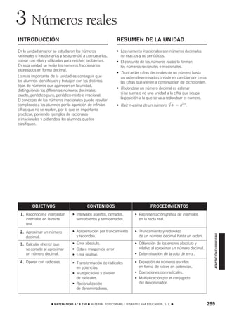 3 Números reales
INTRODUCCIÓN                                                  RESUMEN DE LA UNIDAD
En la unidad anterior se estudiaron los números               • Los números irracionales son números decimales
racionales o fraccionarios y se aprendió a compararlos,         no exactos y no periódicos.
operar con ellos y utilizarlos para resolver problemas.       • El conjunto de los números reales lo forman
En esta unidad se verán los números fraccionarios               los números racionales e irracionales.
expresados en forma decimal.
                                                              • Truncar las cifras decimales de un número hasta
Lo más importante de la unidad es conseguir que                 un orden determinado consiste en cambiar por ceros
los alumnos identifiquen y trabajen con los distintos           las cifras que vienen a continuación de dicho orden.
tipos de números que aparecen en la unidad,
                                                              • Redondear un número decimal es estimar
distinguiendo los diferentes números decimales:
                                                                si se suma o no una unidad a la cifra que ocupa
exacto, periódico puro, periódico mixto e irracional.
                                                                la posición a la que se va a redondear el número.
El concepto de los números irracionales puede resultar
complicado a los alumnos por la aparición de infinitas        • Raíz n-ésima de un número:
                                                                                                n
                                                                                                    a = a1/ n .
cifras que no se repiten, por lo que es importante
practicar, poniendo ejemplos de racionales
e irracionales y pidiendo a los alumnos que los
clasifiquen.




        OBJETIVOS                          CONTENIDOS                               PROCEDIMIENTOS
 1. Reconocer e interpretar      • Intervalos abiertos, cerrados,         • Representación gráfica de intervalos
    intervalos en la recta         semiabiertos y semicerrados.             en la recta real.
    real.

 2. Aproximar un número          • Aproximación por truncamiento          • Truncamiento y redondeo
                                                                                                                         ADAPTACIÓN CURRICULAR




    decimal.                       y redondeo.                              de un número decimal hasta un orden.

 3. Calcular el error que        • Error absoluto.                        • Obtención de los errores absoluto y
    se comete al aproximar       • Cota o margen de error.                  relativo al aproximar un número decimal.
    un número decimal.           • Error relativo.                        • Determinación de la cota de error.

 4. Operar con radicales.        • Transformación de radicales            • Expresión de números escritos
                                   en potencias.                            en forma de raíces en potencias.
                                 • Multiplicación y división              • Operaciones con radicales.
                                   de radicales.                          • Multiplicación por el conjugado
                                 • Racionalización                          del denominador.
                                   de denominadores.


                    ࡯ MATEMÁTICAS 4.° A ESO ࡯ MATERIAL FOTOCOPIABLE © SANTILLANA EDUCACIÓN, S. L. ࡯                    269
 