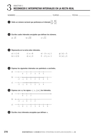 3            OBJETIVO 1
               RECONOCER E INTERPRETAR INTERVALOS EN LA RECTA REAL

  NOMBRE:                                                                  CURSO:                  FECHA:


                                                               ⎡1 6⎤
      1   Halla un número racional que pertenezca al intervalo ⎢ , ⎥ .
                                                               ⎢⎣ 7 7 ⎥⎦




      2   Escribe cuatro intervalos encajados que definan los números.

          a)    5             b)   10                c)       11




      3   Representa en la recta estos intervalos.

          a) (−2, 4]           c) x > 8              e) −3 < x ≤ 1              g) ⏐x⏐ < 5
          b) [−3, 5]           d) x ≤ 3              f) −2 ≤ x < 1              h) ⏐x⏐ ≥ 3




      4   Expresa los siguientes intervalos con paréntesis o corchetes.

          a)
                         0    1      2     3     4        5

          b)
                    −2   −1   0      1     2     3        4        5

          c)
                    −2   −1   0      1     2     3        4



      5   Expresa con x y los signos <, >, ≤ o ≥ los intervalos.

          a)                                                           F
                         0    1      2

                F
          b)
                    −2   −1   0      1     2

          c)
                    −1   0     1     2     3     4        5        6



      6   Escribe cinco intervalos encajados que definan π.




270                      ࡯ MATEMÁTICAS 4.° A ESO ࡯ MATERIAL FOTOCOPIABLE © SANTILLANA EDUCACIÓN, S. L. ࡯
 