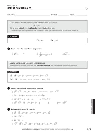 OBJETIVO 4
OPERAR CON RADICALES                                                                                                                                           3
NOMBRE:                                                                                                      CURSO:                                   FECHA:



    La raíz n-ésima de un número se puede poner en forma de potencia:
                                                         n
                                        a = a1/n
    n
      a se llama radical, a es el radicando y n es el índice de la raíz.
    Es más fácil operar con potencias que con raíces, por lo que transformamos las raíces en potencias.


EJEMPLO
                                                                                                             7
                                                                   5 = 51/2                                      32 = 32/7




1       Escribe los radicales en forma de potencias.

              5                                                         1                     1
        a)         73 =                  3/5
                                                               b)                   =               =8                             c)     3
                                                                                                                                                5 =
                                                                        8   5                85 / 2



    MULTIPLICACIÓN (O DIVISIÓN) DE RADICALES
    Para multiplicar o dividir radicales con el mismo radicando, los convertimos primero en potencias.


EJEMPLO
        2 ⋅
    3         5                                                                         15
                   2 = 21/3 ⋅ 21/5 = 21/3+1/5 = 2(5+3)/15 = 28/15 =                           28
    7
        35 :       3
                       3 = 35/7 : 31/3 = 35/7−1/3 = 3(15−7)/21 = 38/21 = 21 38




2       Calcula los siguientes productos de radicales.

        a)
              5
                   73 ⋅           73 = 73/5 ⋅ 73/2 = 73/5+3/2 = 7(          +           )/
                                                                                                = 721/10 =
                                                                                                                        10
                                                                                                                             721
              7                                          +                      7
        b)         62 + 6 = 6                  ⋅6=6            = 69/7 =             69

        c)         33 ⋅   5
                                  32 = 3         ⋅3      =3    +
                                                                     = 319/10 =
                                                                                              10
                                                                                                       319
                                                                                                                                                                   ADAPTACIÓN CURRICULAR




                   23 ⋅           22 ⋅
              4           3                                                                                                          12
        d)                                 2 = 23/4 ⋅ 22/3 ⋅ 21/2 = 2                         =2                        = 223/12 =        223


3       Halla estos cocientes de radicales.
                          3                                                                        6
        a)         2 :        2 = 21/2 : 21/3 = 21/2−1/3 = 2(3−2)/6 = 21/6 =                           2

                                  82 =
              3               3
        b)         85 :

        c)
              7
                   5 :    4
                              53 =

        d) ( 37 ⋅
               3              3                                                                                     3
                                  34 ) :       32 = (3    ⋅3       ):3=3                     : 3 = 38/3 =               38


                                     ࡯ MATEMÁTICAS 4.° A ESO ࡯ MATERIAL FOTOCOPIABLE © SANTILLANA EDUCACIÓN, S. L. ࡯                                           275
 