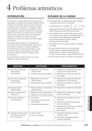 4 Problemas aritméticos
INTRODUCCIÓN                                                  RESUMEN DE LA UNIDAD
En la vida real, la mayor parte de las relaciones entre       • Dos magnitudes son directamente proporcionales
magnitudes son relaciones de proporcionalidad directa           cuando la razón entre dos cantidades
o inversa. Es importante que los alumnos aprendan                                               a      b
                                                                correspondientes es constante:     =     = k . Entre
a distinguir entre ambos tipos y a resolver las reglas                                          a'    b'
de tres directas o inversas que se establecen entre             magnitudes directamente proporcionales podemos
las magnitudes implicadas. Para ello es fundamental             aplicar repartos directamente proporcionales.
determinar la relación que existe entre las variables         • Dos magnitudes son inversamente proporcionales
antes de operar con ellas y evitar que los alumnos              si el producto de dos valores correspondientes x e y
apliquen los métodos de manera mecánica,                        es constante. Entre magnitudes inversamente
ayudándolos a razonar los pasos que hay que seguir              proporcionales podemos aplicar repartos
en cada caso.                                                   inversamente proporcionales.
Los repartos proporcionales son una aplicación
                                                              • Las reglas de tres compuestas pueden ser directas
de las relaciones de proporcionalidad, que conviene
                                                                o inversas.
que el alumno conozca y maneje con destreza.
Es fundamental el manejo de porcentajes, ya que               • Los porcentajes o tantos por ciento expresan
los alumnos tendrán que utilizarlos con mucha                   la razón entre dos magnitudes directamente
frecuencia, tanto en el ámbito académico como                   proporcionales, e indican la cantidad de una
en la vida real.                                                de ellas correspondiente a 100 unidades de la otra.
La parte final de la unidad se dedica al cálculo              • Hay dos tipos de interés: el simple y el compuesto.
del interés, simple y compuesto.



        OBJETIVOS                          CONTENIDOS                               PROCEDIMIENTOS
 1. Reconocer magnitudes         • Magnitudes directamente                • Resolución de problemas aplicando
    directamente                   proporcionales.                          la regla de tres simple directa.
    proporcionales.              • Constante de proporcionalidad.         • Aplicación de método de reducción
                                                                            a la unidad.
 2. Reconocer magnitudes         • Magnitudes inversamente                • Resolución de problemas aplicando
    inversamente                   proporcionales.                          la regla de tres simple inversa.
    proporcionales.              • Constante de proporcionalidad.         • Aplicación de método de reducción
                                                                            a la unidad.
 3. Realizar repartos            • Repartos directa e inversamente        • Resolución de problemas de repartos.
    proporcionales.                proporcionales.
 4. Aplicar la regla de tres     • Regla de tres compuesta directa.       • Resolución de problemas con reglas
    compuesta.                   • Regla de tres compuesta inversa.         de tres compuestas.
                                                                                                                         ADAPTACIÓN CURRICULAR




 5. Resolver problemas           • Porcentajes.                           • Expresión de cantidades en tantos
    con porcentajes.             • Aumentos y disminuciones                 por ciento.
                                   porcentuales.                          • Utilización de los porcentajes para
                                 • Porcentajes encadenados.                 resolver problemas.
                                                                          • Resolución de problemas que implican
                                                                            aumentos o disminuciones
                                                                            porcentuales.
 6. Calcular el interés simple   • Interés simple.                        • Cálculo de cantidades mediante
    o el interés compuesto       • Interés compuesto.                       el interés simple.
    de una cantidad.                                                      • Cálculo de cantidades mediante
                                                                            el interés compuesto.


                    ࡯ MATEMÁTICAS 4.° A ESO ࡯ MATERIAL FOTOCOPIABLE © SANTILLANA EDUCACIÓN, S. L. ࡯                    277
 
