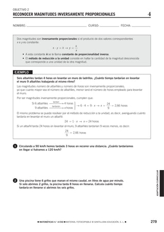 OBJETIVO 2
RECONOCER MAGNITUDES INVERSAMENTE PROPORCIONALES                                                               4
NOMBRE:                                                           CURSO:                       FECHA:



    Dos magnitudes son inversamente proporcionales si el producto de dos valores correspondientes
    x e y es constante:
                                                    k
                                  x⋅y =k → y =
                                                     x
         • A esta constante k se le llama constante de proporcionalidad inversa.
         • El método de reducción a la unidad consiste en hallar la cantidad de la magnitud desconocida
            que corresponde a una unidad de la otra magnitud.


EJEMPLO
    Seis albañiles tardan 4 horas en levantar un muro de ladrillos. ¿Cuánto tiempo tardarían en levantar
    el muro 9 albañiles trabajando al mismo ritmo?
    Las magnitudes número de albañiles y número de horas son inversamente proporcionales,
    ya que cuanto mayor sea el número de albañiles, menor será el número de horas empleado para levantar
    el muro.
    Por ser magnitudes inversamente proporcionales, cumplen que:
                                 tardan
                Si 6 albañiles ⎯⎯⎯⎯→ 4 horas ⎫
                                             ⎪
                                             ⎪ → 6 ⋅ 4 = 9 ⋅ x → x = 24 = 2,66 horas
                                tardarán     ⎬
                Si 9 albañiles ⎯⎯⎯⎯→ x horas ⎪
                                             ⎪
                                             ⎭                        9
    El mismo problema se puede resolver por el método de reducción a la unidad, es decir, averiguando cuánto
    tardaría en levantar el muro un albañil:
                                             24 = 1 ⋅ x → x = 24 horas
    Si un albañil tarda 24 horas en levantar el muro, 9 albañiles tardarían 9 veces menos, es decir:
                                             24
                                                = 2,66 horas
                                              9


1     Circulando a 90 km/h hemos tardado 3 horas en recorrer una distancia. ¿Cuánto tardaríamos
      en llegar si fuéramos a 120 km/h?

                                                                                                                   ADAPTACIÓN CURRICULAR




2     Una piscina tiene 6 grifos que manan el mismo caudal, en litros de agua por minuto.
      Si solo abrimos 2 grifos, la piscina tarda 8 horas en llenarse. Calcula cuánto tiempo
      tardaría en llenarse si abrimos los seis grifos.




                     ࡯ MATEMÁTICAS 4.° A ESO ࡯ MATERIAL FOTOCOPIABLE © SANTILLANA EDUCACIÓN, S. L. ࡯           279
 