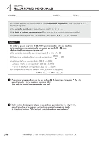 4           OBJETIVO 3
              REALIZAR REPARTOS PROPORCIONALES

  NOMBRE:                                                               CURSO:                       FECHA:



          Para realizar el reparto de una cantidad n de forma directamente proporcional a unas cantidades a, b, c…,
          hacemos lo siguiente:
          a) Se suman las cantidades en las que hay que repartir: a + b + c + ...
          b) Se divide la cantidad n entre esa suma. El cociente nos da la constante de proporcionalidad.
          c) Para calcular cada parte basta con multiplicar cada cantidad a, b, c…, por esa constante.



      EJEMPLO
          Un padre ha ganado un premio de 18.000 € y quiere repartirlo entre sus tres hijos
          de forma directamente proporcional a sus edades, que son 8, 10 y 12 años.
          ¿Qué cantidad le corresponderá a cada uno?
          a) Se suman los años por los que hay que repartir: 8 + 10 + 12 = 30
                                                                        18.000
          b) Dividimos la cantidad del dinero entre la suma anterior:          = 600
                                                                          30
          c) Al hijo de 8 años le corresponderán: 600 ⋅ 8 = 4.800 €
             Al hijo de 10 años le corresponderán: 600 ⋅ 10 = 6.000 €
             Y al hijo de 12 años le corresponderán: 600 ⋅ 12 = 7.200 €
          Para comprobar que el reparto está bien hecho, sumamos las tres partes:
                                              4.800 + 6.000 + 7.200 = 18.000 €



      1    Para comprar una papeleta en una rifa que costaba 12 €, tres amigos han puesto 7, 4 y 1 €,
           respectivamente, y les ha tocado un premio de 60 €.
           ¿Qué parte del premio le corresponderá a cada uno?




      2    Cuatro vecinos deciden poner césped en sus jardines, que miden 12, 15, 18 y 16 m2,
           respectivamente y se lo encargan a un jardinero para que les salga más barato.
           Si el jardinero les cobra 732 € en total, ¿cuánto tendrá que pagar cada uno?




280                        ࡯ MATEMÁTICAS 4.° A ESO ࡯ MATERIAL FOTOCOPIABLE © SANTILLANA EDUCACIÓN, S. L. ࡯
 
