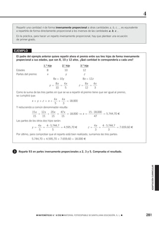 4

    Repartir una cantidad n de forma inversamente proporcional a otras cantidades a, b, c…, es equivalente
    a repartirla de forma directamente proporcional a los inversos de las cantidades a, b, c…
    En la práctica, para hacer un reparto inversamente proporcional, hay que plantear una ecuación
    de primer grado.



EJEMPLO
    El padre del ejemplo anterior quiere repartir ahora el premio entre sus tres hijos de forma inversamente
    proporcional a sus edades, que son 8, 10 y 12 años. ¿Qué cantidad le correspondería a cada uno?

                            1.er hijo          2.o hijo      3.er hijo
    Edades                     8                   10          12
    Partes del premio          x                    y           z
                                        8x = 10y               8x = 12z
                                         8x   4x                  8x   4x
                                   y =      =               z =      =
                                         10   5                   12    3
    Como la suma de las tres partes en que se va a repartir el premio tiene que ser igual al premio,
    se cumplirá que:
                                    4x    4x
                 x+y +z = x+           +      = 18.000
                                    5      3
    Y reduciendo a común denominador resulta:
                  15 x   12x   20 x   47x                15 ⋅ 18.000
                       +     +      =     = 18.000 → x =             = 5.744,70 €
                   15     15   15     15                      47
    Las partes de los otros dos hijos serán:
                        4x   4 ⋅ 5.744,7                                   4x   4 ⋅ 5.744,7
                 y =       =             = 4.595,70 €                z =      =             = 7.659,60 €
                        5          5                                        3         3
    Por último, para comprobar que el reparto está bien realizado, sumamos las tres partes:
                 5.744,70 + 4.595,70 + 7.659,60 = 18.000 €



3     Reparte 93 en partes inversamente proporcionales a 2, 3 y 5. Comprueba el resultado.                         ADAPTACIÓN CURRICULAR




                     ࡯ MATEMÁTICAS 4.° A ESO ࡯ MATERIAL FOTOCOPIABLE © SANTILLANA EDUCACIÓN, S. L. ࡯           281
 