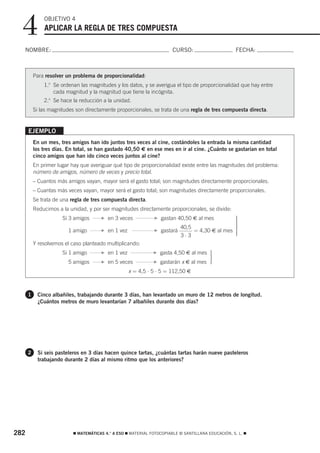 4           OBJETIVO 4
              APLICAR LA REGLA DE TRES COMPUESTA

  NOMBRE:                                                               CURSO:                       FECHA:



          Para resolver un problema de proporcionalidad:
              1.o Se ordenan las magnitudes y los datos, y se averigua el tipo de proporcionalidad que hay entre
                  cada magnitud y la magnitud que tiene la incógnita.
              2.o Se hace la reducción a la unidad.
          Si las magnitudes son directamente proporcionales, se trata de una regla de tres compuesta directa.


      EJEMPLO
          En un mes, tres amigos han ido juntos tres veces al cine, costándoles la entrada la misma cantidad
          los tres días. En total, se han gastado 40,50 € en ese mes en ir al cine. ¿Cuánto se gastarían en total
          cinco amigos que han ido cinco veces juntos al cine?
          En primer lugar hay que averiguar qué tipo de proporcionalidad existe entre las magnitudes del problema:
          número de amigos, número de veces y precio total.
          – Cuantos más amigos vayan, mayor será el gasto total; son magnitudes directamente proporcionales.
          – Cuantas más veces vayan, mayor será el gasto total; son magnitudes directamente proporcionales.
          Se trata de una regla de tres compuesta directa.
          Reducimos a la unidad, y por ser magnitudes directamente proporcionales, se divide:
                      Si 3 amigos      F   en 3 veces           F   gastan 40,50 € al mes        ⎫
                                                                                                 ⎪
                                                                                                 ⎪
                                                                                                 ⎪
                                                                            40,5                 ⎬
                        1 amigo        F   en 1 vez             F   gastará      = 4,30 € al mes ⎪
                                                                                                 ⎪
                                                                            3⋅3                  ⎪
                                                                                                 ⎭
          Y resolvemos el caso planteado multiplicando:
                      Si 1 amigo       F   en 1 vez             F   gasta 4,50 € al mes ⎫
                                                                                        ⎪
                                                                                        ⎬
                        5 amigos       F   en 5 veces           F   gastarán x € al mes ⎪
                                                                                        ⎪
                                                                                        ⎭
                                                      x = 4,5 ⋅ 5 ⋅ 5 = 112,50 €



      1    Cinco albañiles, trabajando durante 3 días, han levantado un muro de 12 metros de longitud.
           ¿Cuántos metros de muro levantarían 7 albañiles durante dos días?




      2    Si seis pasteleros en 3 días hacen quince tartas, ¿cuántas tartas harán nueve pasteleros
           trabajando durante 2 días al mismo ritmo que los anteriores?




282                        ࡯ MATEMÁTICAS 4.° A ESO ࡯ MATERIAL FOTOCOPIABLE © SANTILLANA EDUCACIÓN, S. L. ࡯
 