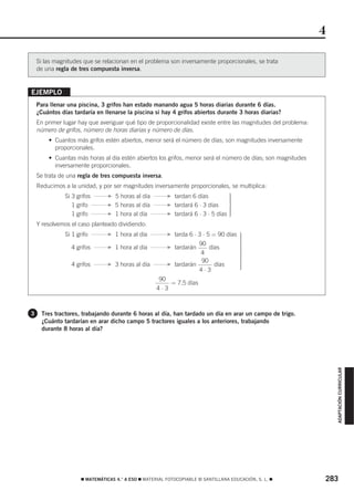 4

    Si las magnitudes que se relacionan en el problema son inversamente proporcionales, se trata
    de una regla de tres compuesta inversa.


EJEMPLO
    Para llenar una piscina, 3 grifos han estado manando agua 5 horas diarias durante 6 días.
    ¿Cuántos días tardaría en llenarse la piscina si hay 4 grifos abiertos durante 3 horas diarias?
    En primer lugar hay que averiguar qué tipo de proporcionalidad existe entre las magnitudes del problema:
    número de grifos, número de horas diarias y número de días.
        • Cuantos más grifos estén abiertos, menor será el número de días; son magnitudes inversamente
          proporcionales.
        • Cuantas más horas al día estén abiertos los grifos, menor será el número de días; son magnitudes
          inversamente proporcionales.
    Se trata de una regla de tres compuesta inversa.
    Reducimos a la unidad, y por ser magnitudes inversamente proporcionales, se multiplica:
               Si 3 grifos       F   5 horas al día      F   tardan 6 días          ⎫
                                                                                    ⎪
                                                                                    ⎪
                                                                                    ⎪
                  1 grifo        F   5 horas al día      F   tardará 6 ⋅ 3 días     ⎬
                                                                                    ⎪
                  1 grifo        F   1 hora al día       F   tardará 6 ⋅ 3 ⋅ 5 días ⎪
                                                                                    ⎪
                                                                                    ⎭
    Y resolvemos el caso planteado dividiendo:
               Si 1 grifo        F   1 hora al día       F   tarda 6 ⋅ 3 ⋅ 5 = 90 días ⎫
                                                                                       ⎪
                                                                                       ⎪
                                                                                       ⎪
                                                                       90              ⎪
                                                                                       ⎪
                 4 grifos        F   1 hora al día       F   tardarán       días       ⎪
                                                                                       ⎬
                                                                        4              ⎪
                                                                                       ⎪
                                                                                       ⎪
                                                                        90             ⎪
                 4 grifos        F   3 horas al día      F   tardarán         días     ⎪
                                                                                       ⎪
                                                                                       ⎭
                                                                       4⋅3
                                                      90
                                                          = 7,5 días
                                                      4⋅3



3    Tres tractores, trabajando durante 6 horas al día, han tardado un día en arar un campo de trigo.
     ¿Cuánto tardarían en arar dicho campo 5 tractores iguales a los anteriores, trabajando
     durante 8 horas al día?
                                                                                                                   ADAPTACIÓN CURRICULAR




                      ࡯ MATEMÁTICAS 4.° A ESO ࡯ MATERIAL FOTOCOPIABLE © SANTILLANA EDUCACIÓN, S. L. ࡯          283
 